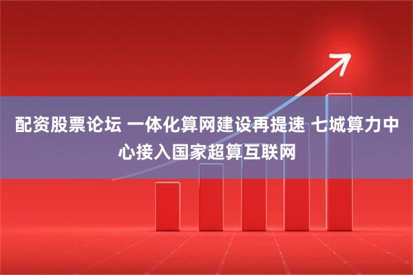 配资股票论坛 一体化算网建设再提速 七城算力中心接入国家超算互联网
