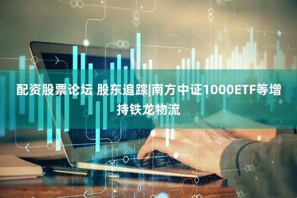 配资股票论坛 股东追踪|南方中证1000ETF等增持铁龙物流