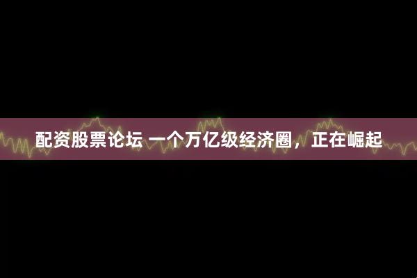 配资股票论坛 一个万亿级经济圈，正在崛起