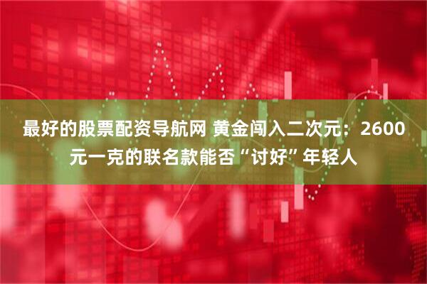 最好的股票配资导航网 黄金闯入二次元:2600元一克的联名款能否“讨好”年轻人