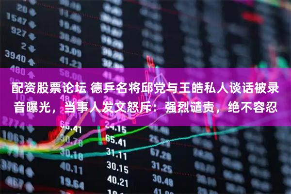 配资股票论坛 德乒名将邱党与王皓私人谈话被录音曝光，当事人发文怒斥：强烈谴责，绝不容忍
