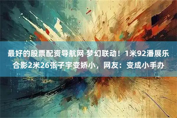 最好的股票配资导航网 梦幻联动！1米92潘展乐合影2米26张子宇变娇小，网友：变成小手办