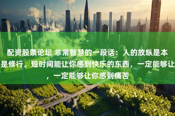 配资股票论坛 非常智慧的一段话：人的放纵是本能，自律才是修行。短时间能让你感到快乐的东西，一定能够让你感到痛苦