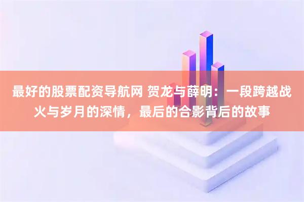 最好的股票配资导航网 贺龙与薛明:一段跨越战火与岁月的深情,最后的合影背后的故事