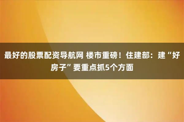 最好的股票配资导航网 楼市重磅!住建部:建“好房子”要重点抓5个方面