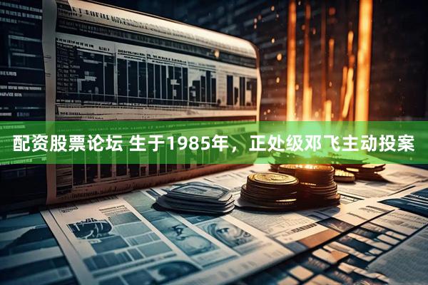 配资股票论坛 生于1985年，正处级邓飞主动投案