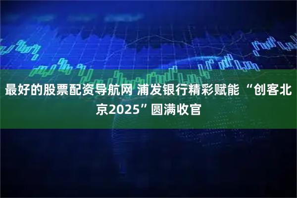 最好的股票配资导航网 浦发银行精彩赋能 “创客北京2025”圆满收官