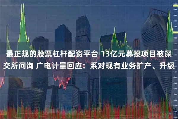 最正规的股票杠杆配资平台 13亿元募投项目被深交所问询 广电计量回应:系对现有业务扩产、升级