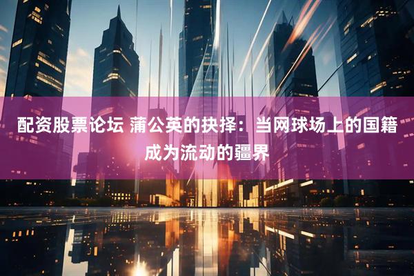 配资股票论坛 蒲公英的抉择：当网球场上的国籍成为流动的疆界