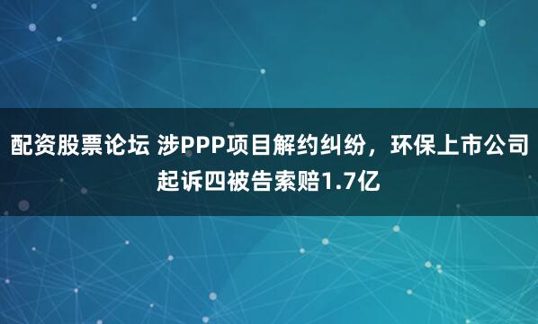 配资股票论坛 涉PPP项目解约纠纷,环保上市公司起诉四被告索赔1.7亿
