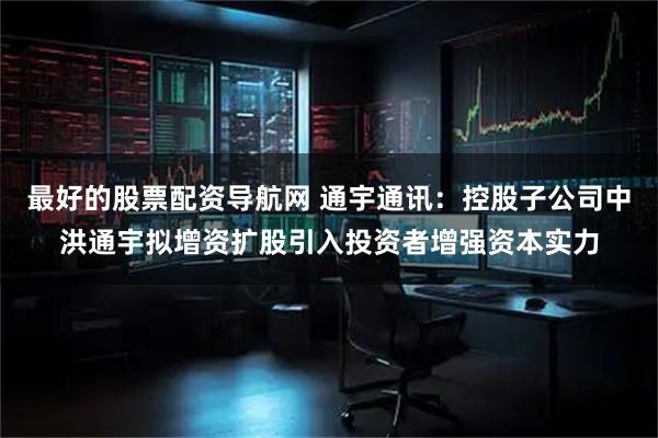 最好的股票配资导航网 通宇通讯：控股子公司中洪通宇拟增资扩股引入投资者增强资本实力