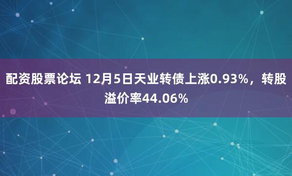 配资股票论坛 12月5日天业转债上涨0.93%,转股溢价率44.06%