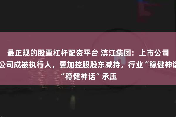 最正规的股票杠杆配资平台 滨江集团：上市公司及多子公司成被执行人，叠加控股股东减持，行业“稳健神话”承压