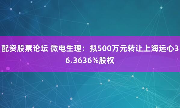 配资股票论坛 微电生理:拟500万元转让上海远心36.3636%股权