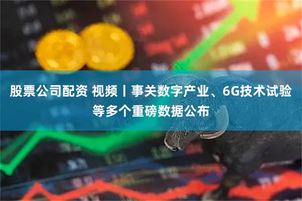 股票公司配资 视频丨事关数字产业、6G技术试验等多个重磅数据公布