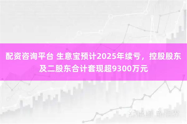 配资咨询平台 生意宝预计2025年续亏，控股股东及二股东合计套现超9300万元