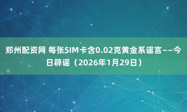 郑州配资网 每张SIM卡含0.02克黄金系谣言——今日辟谣（2026年1月29日）