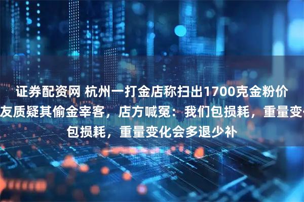 证券配资网 杭州一打金店称扫出1700克金粉价值200万，网友质疑其偷金宰客，店方喊冤：我们包损耗，重量变化会多退少补