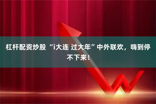 杠杆配资炒股 “i大连 过大年”中外联欢,嗨到停不下来!