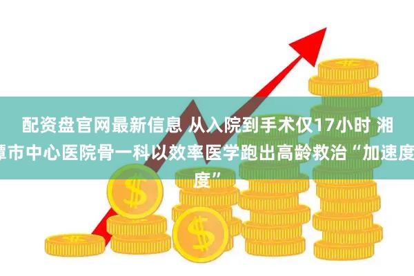 配资盘官网最新信息 从入院到手术仅17小时 湘潭市中心医院骨一科以效率医学跑出高龄救治“加速度”