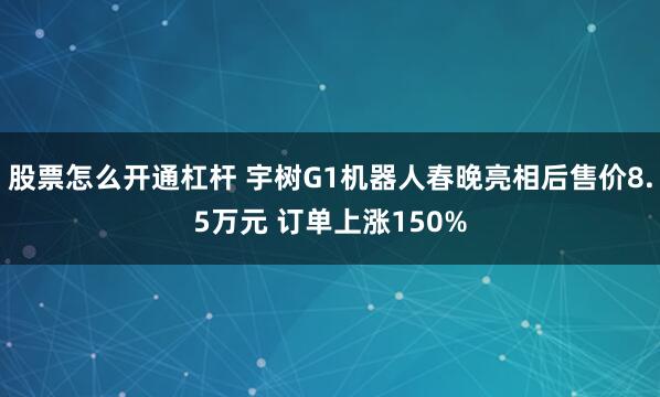 股票怎么开通杠杆 宇树G1机器人春晚亮相后售价8.5万元 订单上涨150%