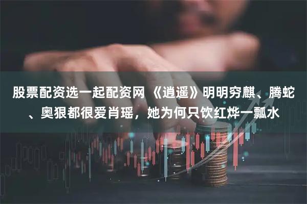 股票配资选一起配资网 《逍遥》明明穷麒、腾蛇、奥狠都很爱肖瑶,她为何只饮红烨一瓢水