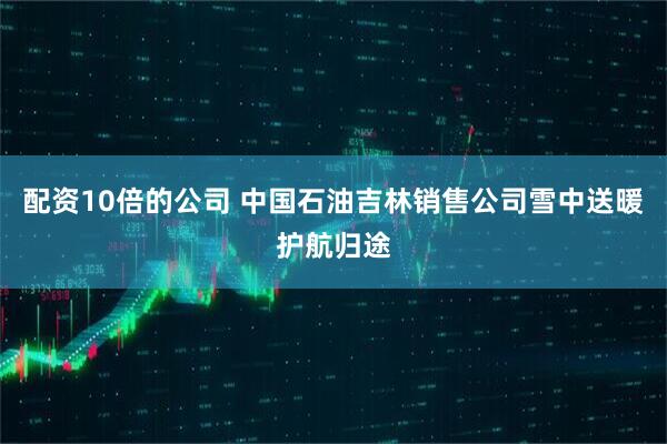 配资10倍的公司 中国石油吉林销售公司雪中送暖护航归途