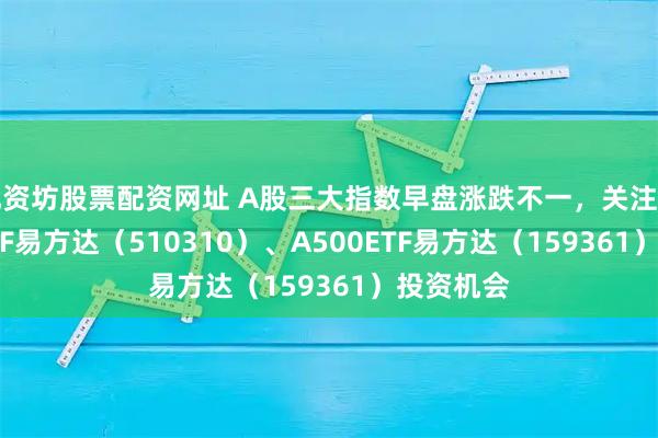配资坊股票配资网址 A股三大指数早盘涨跌不一,关注沪深300ETF易方达(510310)、A500ETF易方达(159361)投资机会