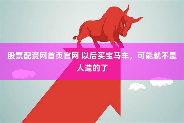 股票配资网首页官网 以后买宝马车,可能就不是人造的了
