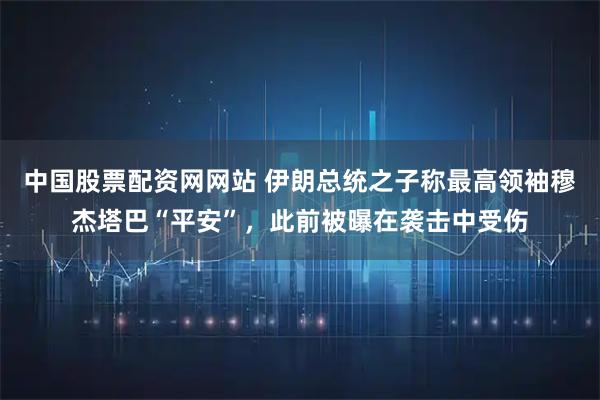 中国股票配资网网站 伊朗总统之子称最高领袖穆杰塔巴“平安”，此前被曝在袭击中受伤