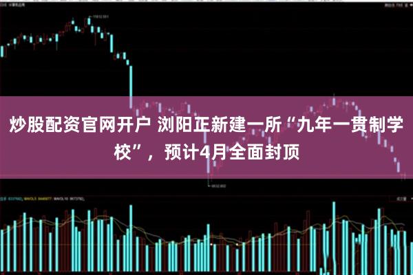 炒股配资官网开户 浏阳正新建一所“九年一贯制学校”，预计4月全面封顶