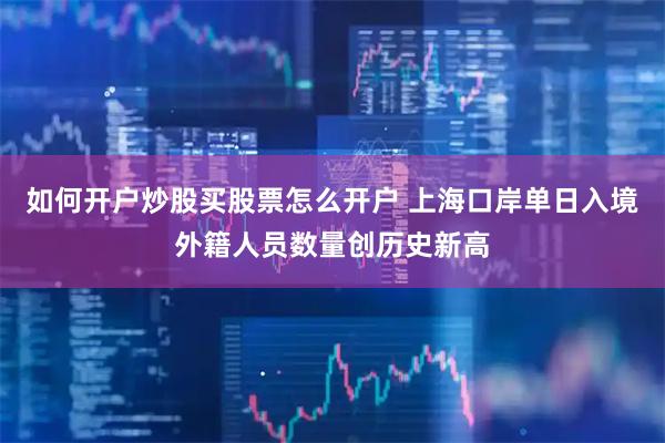 如何开户炒股买股票怎么开户 上海口岸单日入境外籍人员数量创历史新高