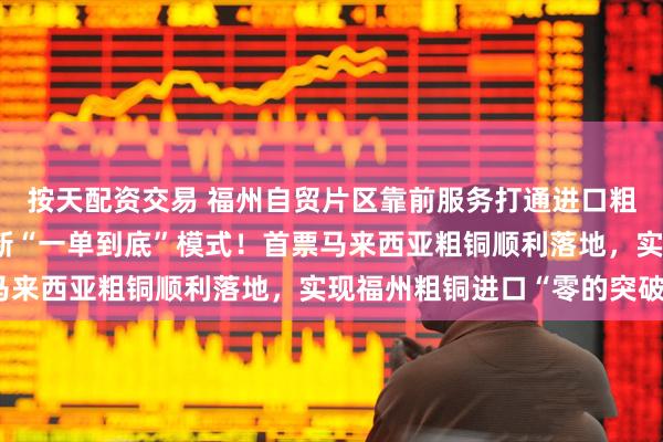 按天配资交易 福州自贸片区靠前服务打通进口粗铜海陆联运新通道 创新“一单到底”模式！首票马来西亚粗铜顺利落地，实现福州粗铜进口“零的突破”