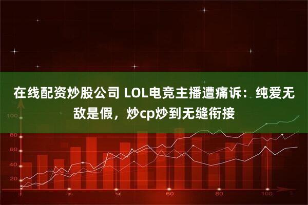 在线配资炒股公司 LOL电竞主播遭痛诉:纯爱无敌是假,炒cp炒到无缝衔接