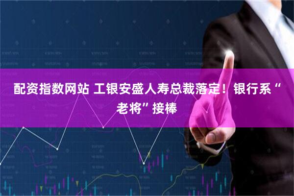 配资指数网站 工银安盛人寿总裁落定!银行系“老将”接棒