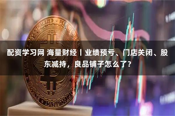 配资学习网 海量财经丨业绩预亏、门店关闭、股东减持,良品铺子怎么了?