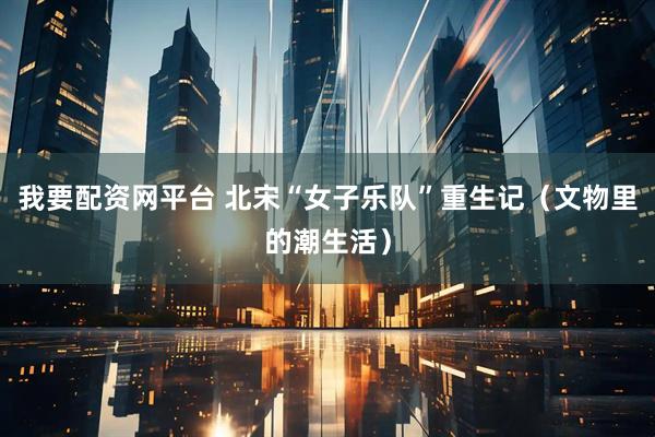 我要配资网平台 北宋“女子乐队”重生记（文物里的潮生活）
