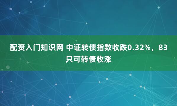 配资入门知识网 中证转债指数收跌0.32%，83只可转债收涨