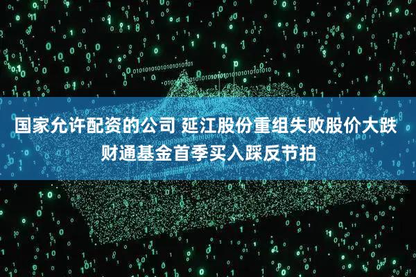 国家允许配资的公司 延江股份重组失败股价大跌 财通基金首季买入踩反节拍