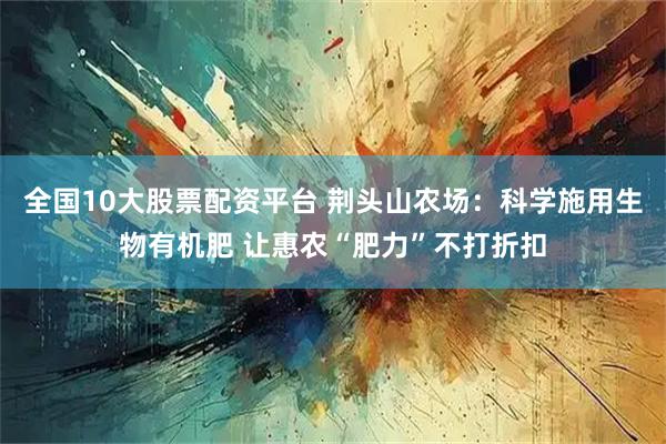全国10大股票配资平台 荆头山农场：科学施用生物有机肥 让惠农“肥力”不打折扣