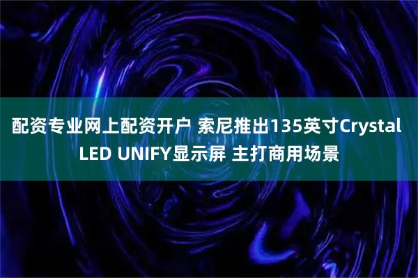 配资专业网上配资开户 索尼推出135英寸Crystal LED UNIFY显示屏 主打商用场景