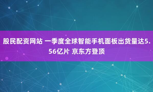 股民配资网站 一季度全球智能手机面板出货量达5.56亿片 京东方登顶