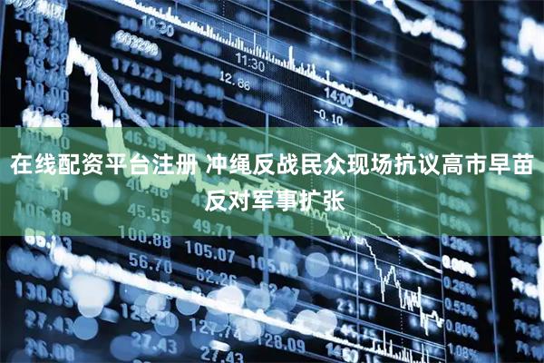 在线配资平台注册 冲绳反战民众现场抗议高市早苗 反对军事扩张