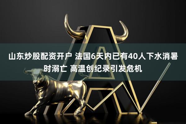 山东炒股配资开户 法国6天内已有40人下水消暑时溺亡 高温创纪录引发危机