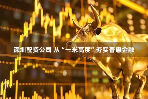 深圳配资公司 从“一米高度”夯实普惠金融