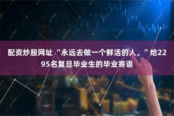 配资炒股网址 “永远去做一个鲜活的人。”给2295名复旦毕业生的毕业寄语